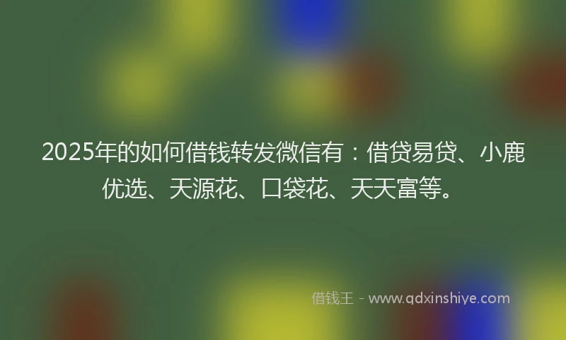 2025年的如何借钱转发微信有：借贷易贷、小鹿优选、天源花、口袋花、天天富等。