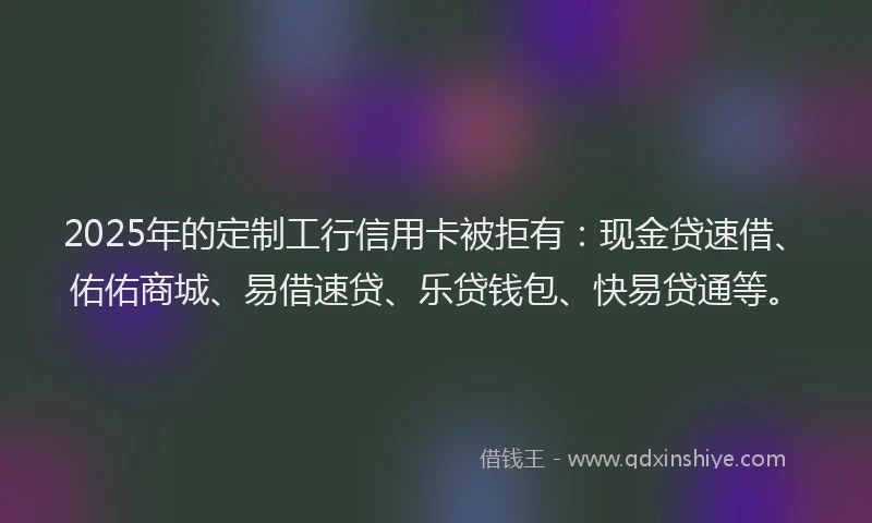 2025年的定制工行信用卡被拒有：现金贷速借、佑佑商城、易借速贷、乐贷钱包、快易贷通等。