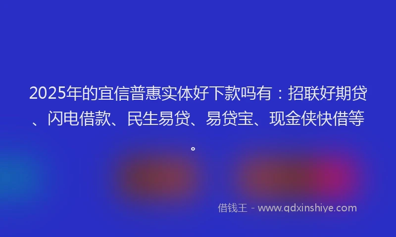 2025年的宜信普惠实体好下款吗有：招联好期贷、闪电借款、民生易贷、易贷宝、现金侠快借等。