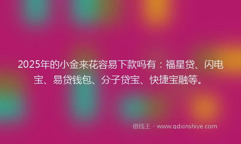2025年的小金来花容易下款吗有：福星贷、闪电宝、易贷钱包、分子贷宝、快捷宝融等。
