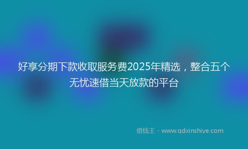 好享分期下款收取服务费2025年精选，整合五个无忧速借当天放款的平台