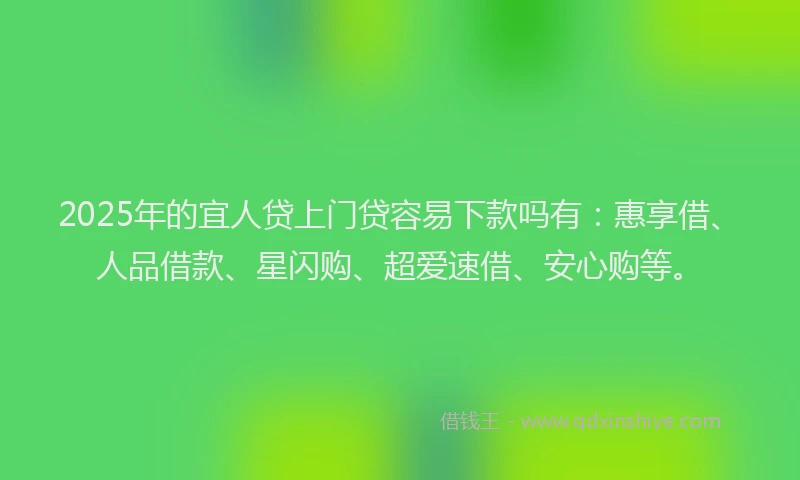 2025年的宜人贷上门贷容易下款吗有：惠享借、人品借款、星闪购、超爱速借、安心购等。