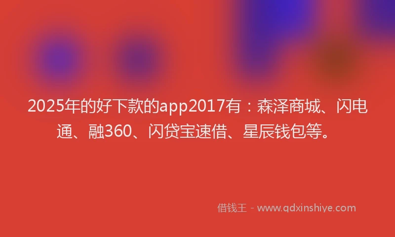 2025年的好下款的app2017有：森泽商城、闪电通、融360、闪贷宝速借、星辰钱包等。