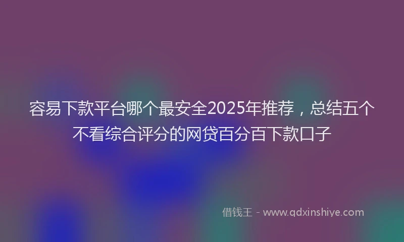 容易下款平台哪个最安全2025年推荐，总结五个不看综合评分的网贷百分百下款口子