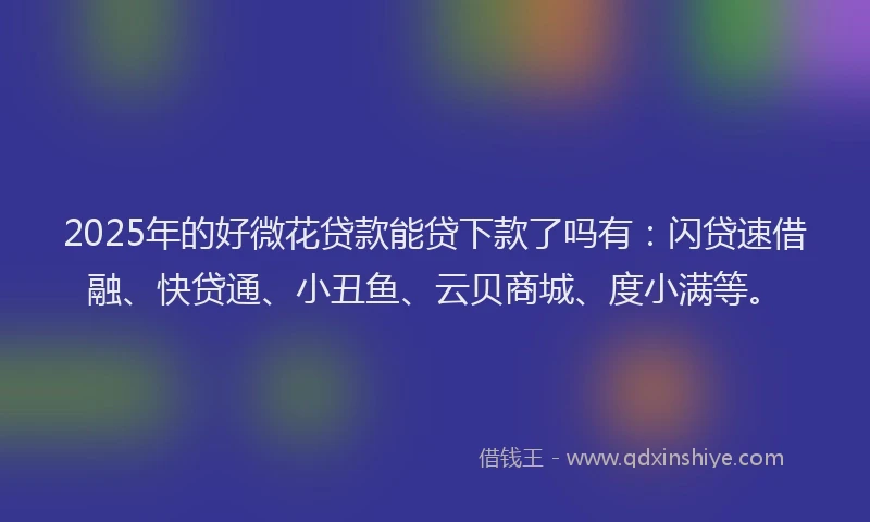 2025年的好微花贷款能贷下款了吗有：闪贷速借融、快贷通、小丑鱼、云贝商城、度小满等。