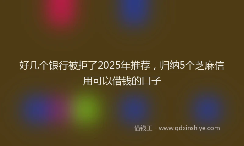 好几个银行被拒了2025年推荐，归纳5个芝麻信用可以借钱的口子