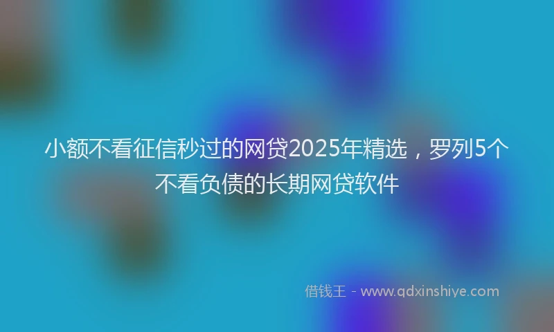 小额不看征信秒过的网贷2025年精选，罗列5个不看负债的长期网贷软件