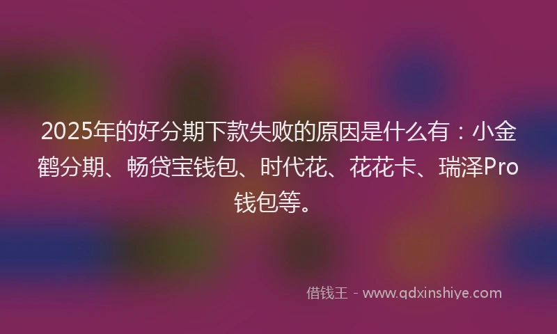 2025年的好分期下款失败的原因是什么有：小金鹤分期、畅贷宝钱包、时代花、花花卡、瑞泽Pro钱包等。