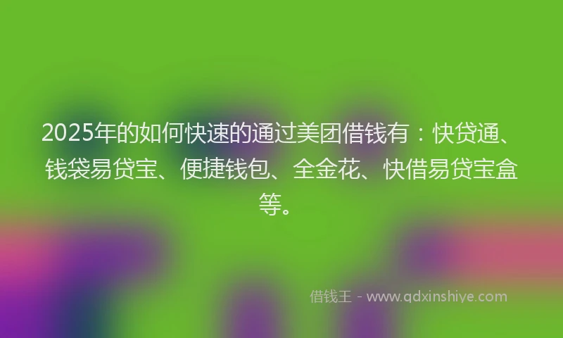 2025年的如何快速的通过美团借钱有：快贷通、钱袋易贷宝、便捷钱包、全金花、快借易贷宝盒等。