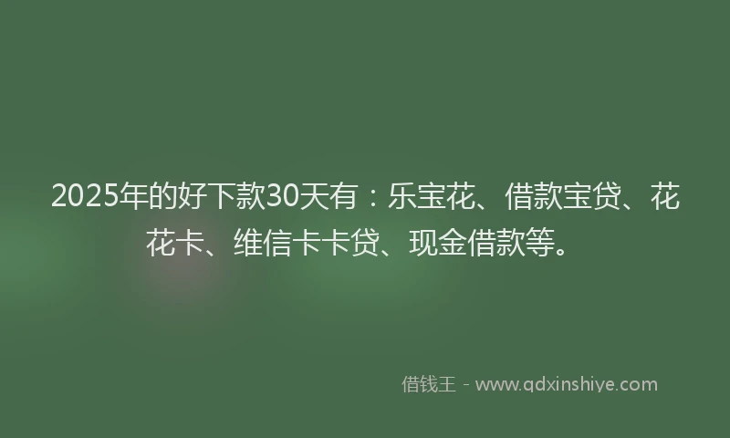 2025年的好下款30天有：乐宝花、借款宝贷、花花卡、维信卡卡贷、现金借款等。