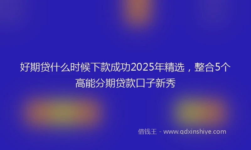 好期贷什么时候下款成功2025年精选，整合5个高能分期贷款口子新秀