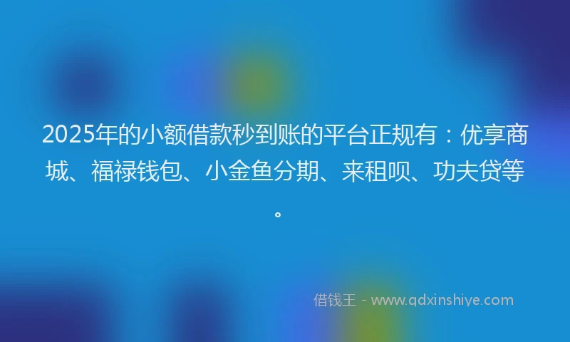 2025年的小额借款秒到账的平台正规有：优享商城、福禄钱包、小金鱼分期、来租呗、功夫贷等。