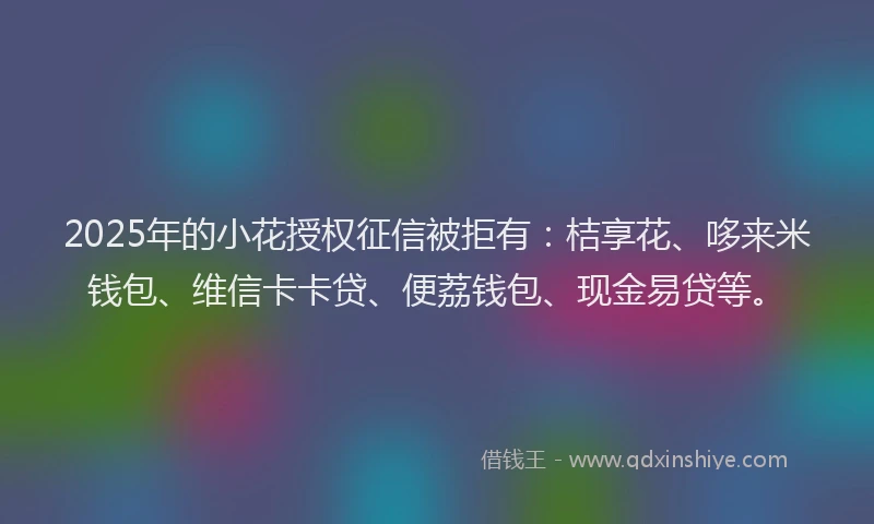 2025年的小花授权征信被拒有：桔享花、哆来米钱包、维信卡卡贷、便荔钱包、现金易贷等。