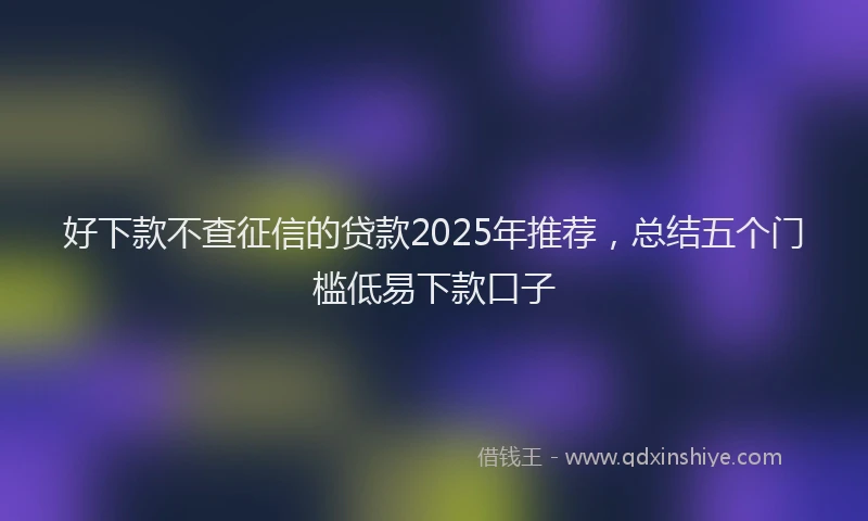 好下款不查征信的贷款2025年推荐，总结五个门槛低易下款口子
