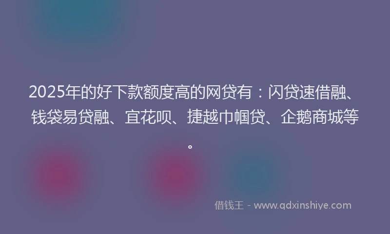 2025年的好下款额度高的网贷有：闪贷速借融、钱袋易贷融、宜花呗、捷越巾帼贷、企鹅商城等。
