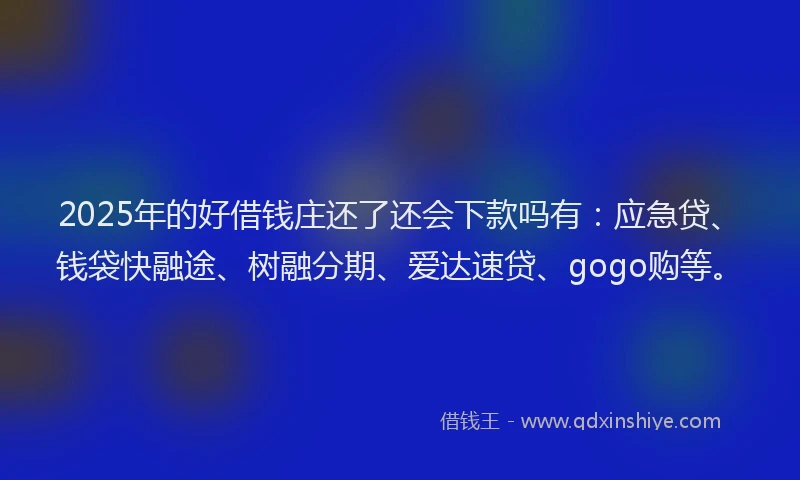 2025年的好借钱庄还了还会下款吗有：应急贷、钱袋快融途、树融分期、爱达速贷、gogo购等。