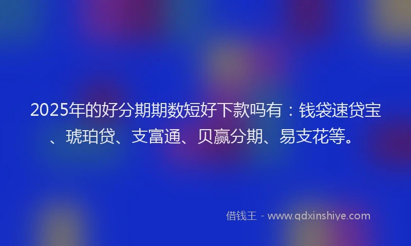 2025年的好分期期数短好下款吗有：钱袋速贷宝、琥珀贷、支富通、贝赢分期、易支花等。