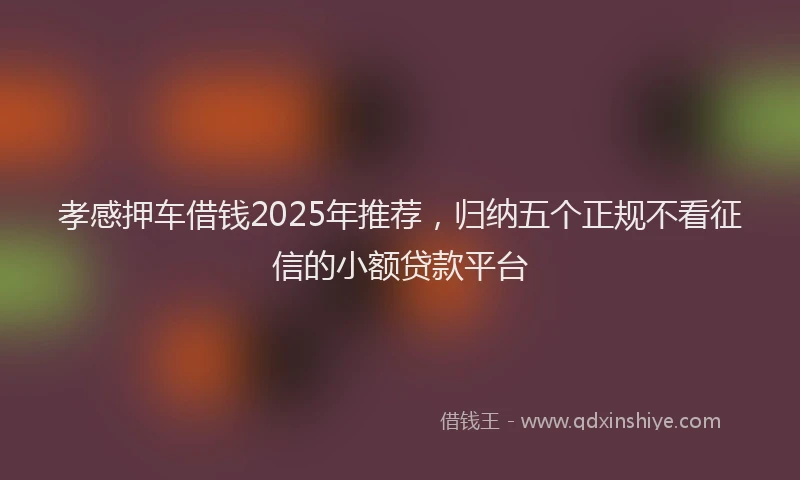 孝感押车借钱2025年推荐，归纳五个正规不看征信的小额贷款平台