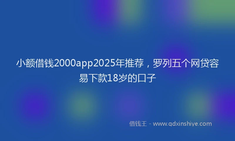 小额借钱2000app2025年推荐，罗列五个网贷容易下款18岁的口子