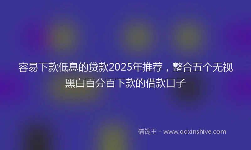 容易下款低息的贷款2025年推荐，整合五个无视黑白百分百下款的借款口子