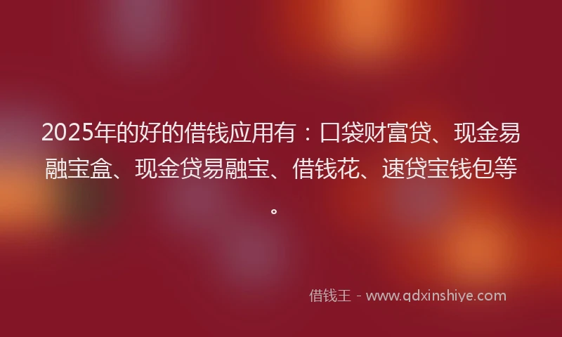 2025年的好的借钱应用有：口袋财富贷、现金易融宝盒、现金贷易融宝、借钱花、速贷宝钱包等。