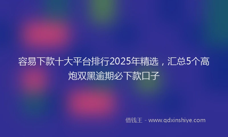 容易下款十大平台排行2025年精选，汇总5个高炮双黑逾期必下款口子