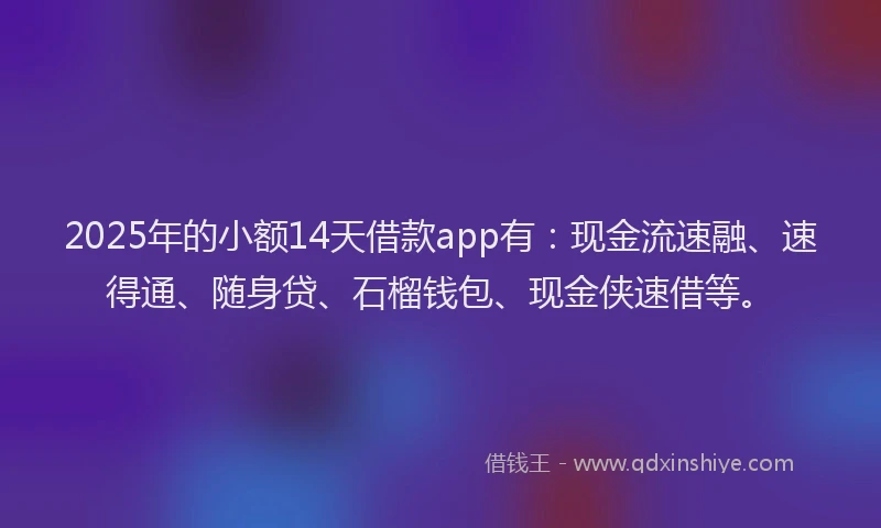 2025年的小额14天借款app有：现金流速融、速得通、随身贷、石榴钱包、现金侠速借等。