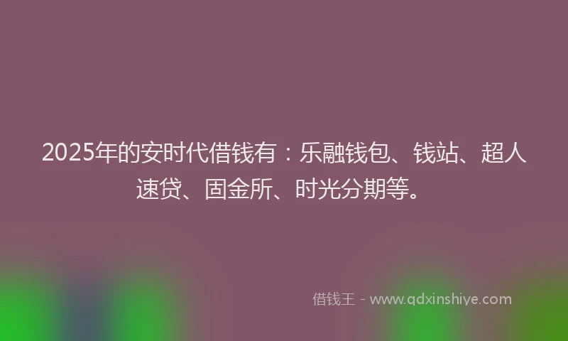 2025年的安时代借钱有：乐融钱包、钱站、超人速贷、固金所、时光分期等。