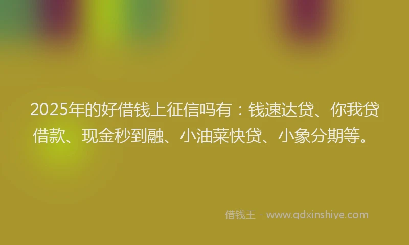 2025年的好借钱上征信吗有：钱速达贷、你我贷借款、现金秒到融、小油菜快贷、小象分期等。