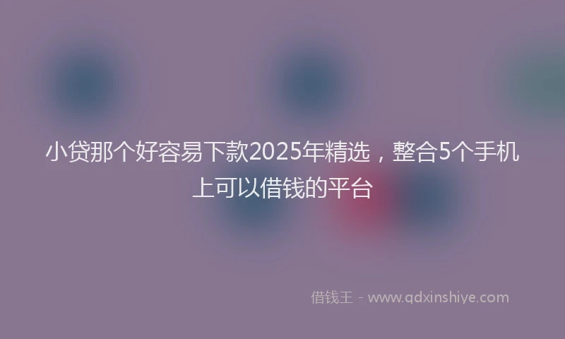 小贷那个好容易下款2025年精选，整合5个手机上可以借钱的平台