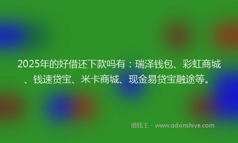 2025年的好借还下款吗有：瑞泽钱包、彩虹商城、钱速贷宝、米卡商城、现金易贷宝融途等。