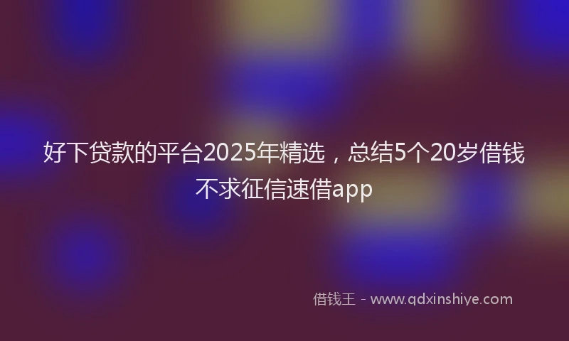 好下贷款的平台2025年精选，总结5个20岁借钱不求征信速借app