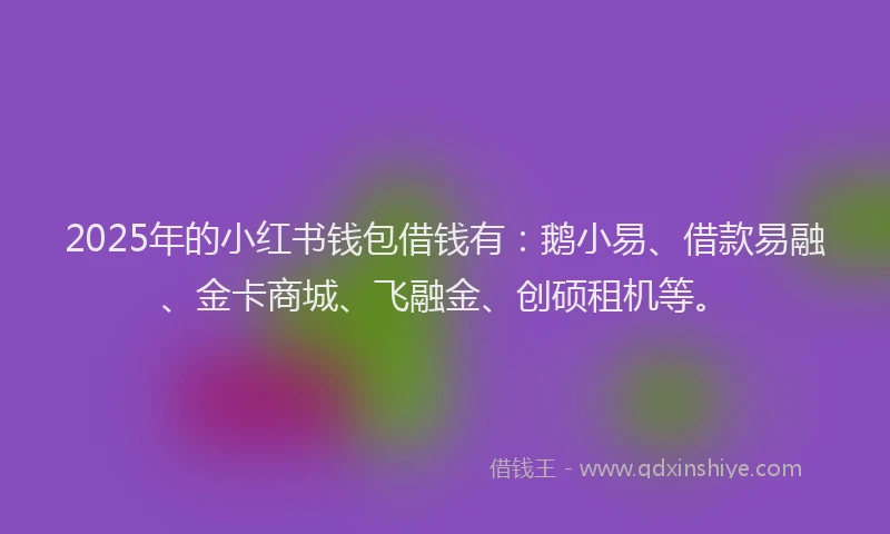 2025年的小红书钱包借钱有：鹅小易、借款易融、金卡商城、飞融金、创硕租机等。