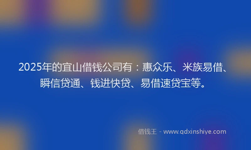 2025年的宜山借钱公司有：惠众乐、米族易借、瞬信贷通、钱进快贷、易借速贷宝等。