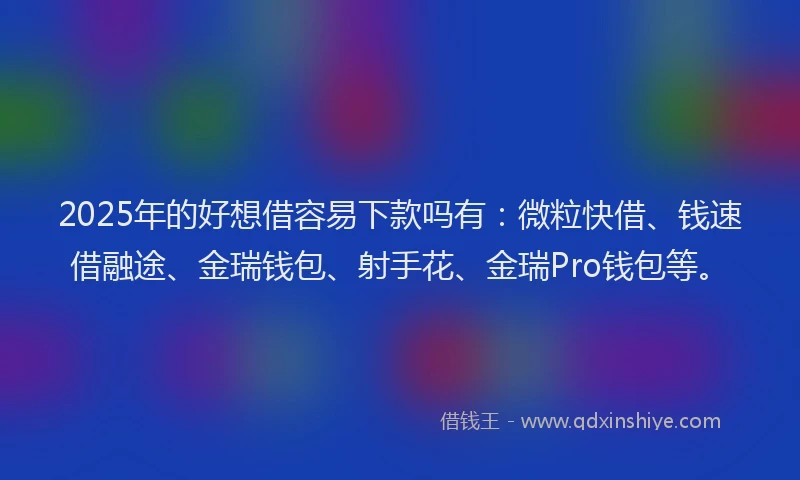 2025年的好想借容易下款吗有：微粒快借、钱速借融途、金瑞钱包、射手花、金瑞Pro钱包等。