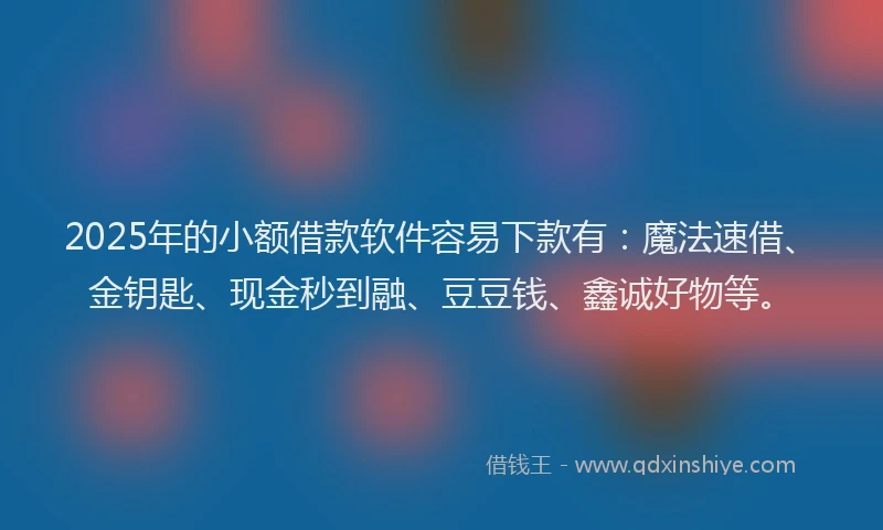 2025年的小额借款软件容易下款有：魔法速借、金钥匙、现金秒到融、豆豆钱、鑫诚好物等。