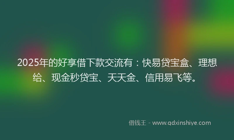 2025年的好享借下款交流有：快易贷宝盒、理想给、现金秒贷宝、天天金、信用易飞等。