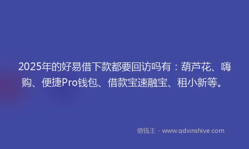 2025年的好易借下款都要回访吗有：葫芦花、嗨购、便捷Pro钱包、借款宝速融宝、租小新等。