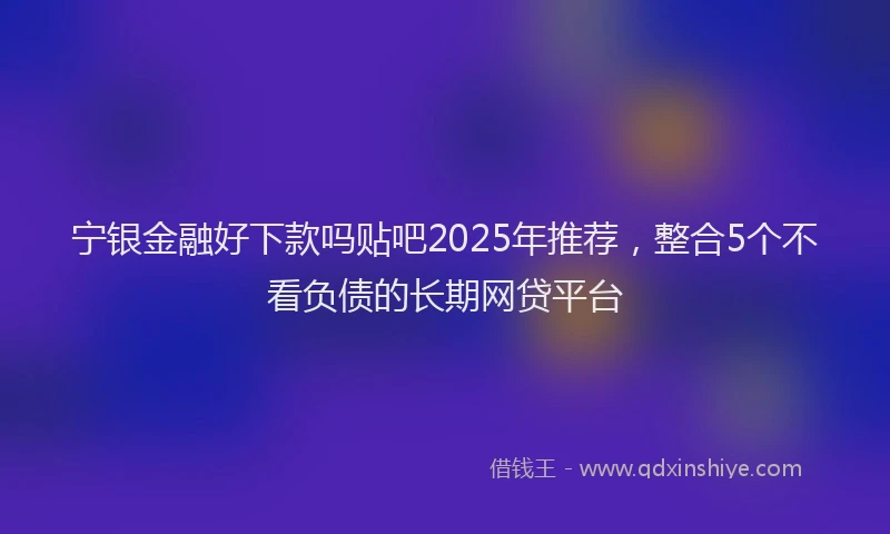 宁银金融好下款吗贴吧2025年推荐，整合5个不看负债的长期网贷平台