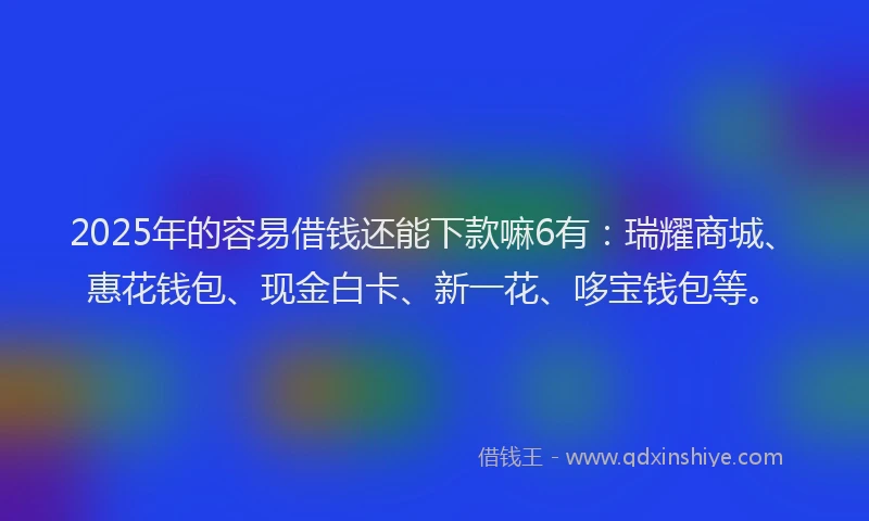 2025年的容易借钱还能下款嘛6有：瑞耀商城、惠花钱包、现金白卡、新一花、哆宝钱包等。