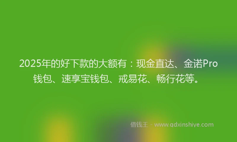 2025年的好下款的大额有：现金直达、金诺Pro钱包、速享宝钱包、戒易花、畅行花等。