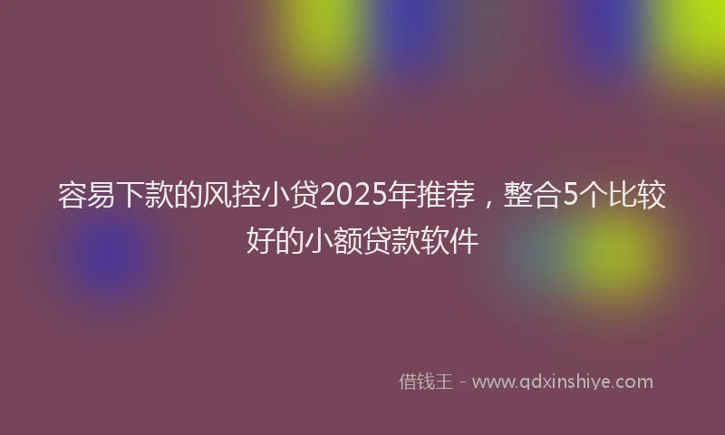 容易下款的风控小贷2025年推荐，整合5个比较好的小额贷款软件