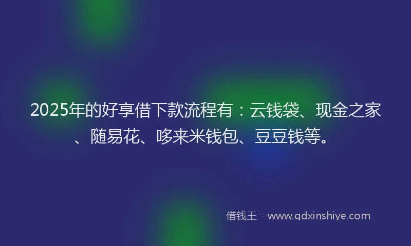 2025年的好享借下款流程有：云钱袋、现金之家、随易花、哆来米钱包、豆豆钱等。