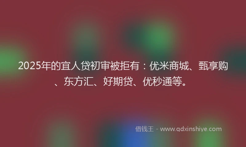 2025年的宜人贷初审被拒有：优米商城、甄享购、东方汇、好期贷、优秒通等。