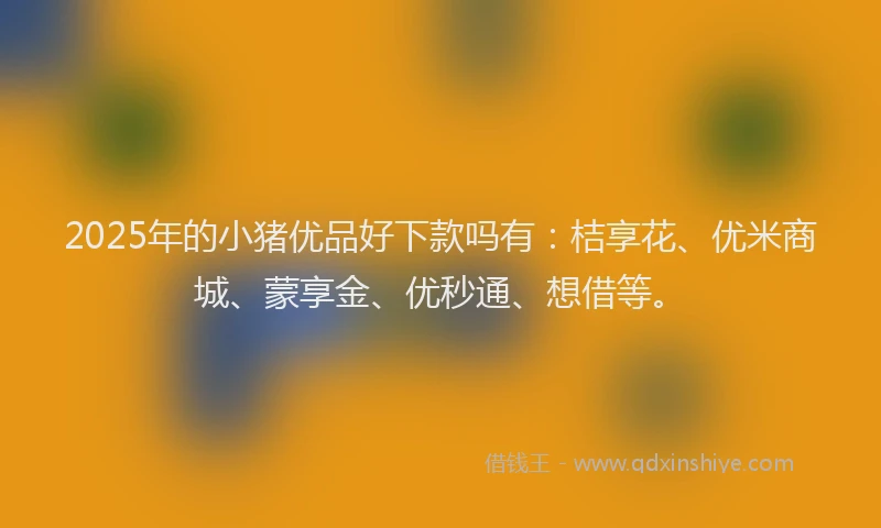 2025年的小猪优品好下款吗有：桔享花、优米商城、蒙享金、优秒通、想借等。