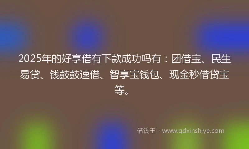 2025年的好享借有下款成功吗有：团借宝、民生易贷、钱鼓鼓速借、智享宝钱包、现金秒借贷宝等。