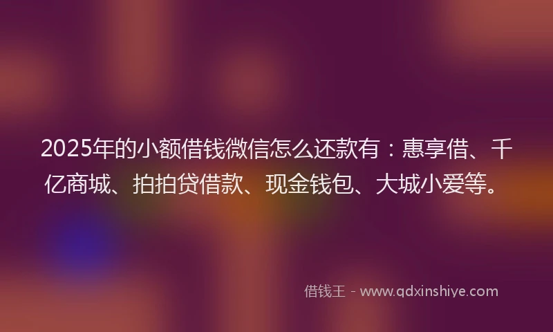 2025年的小额借钱微信怎么还款有：惠享借、千亿商城、拍拍贷借款、现金钱包、大城小爱等。