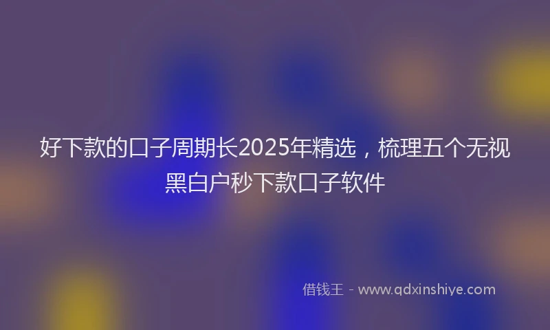 好下款的口子周期长2025年精选，梳理五个无视黑白户秒下款口子软件