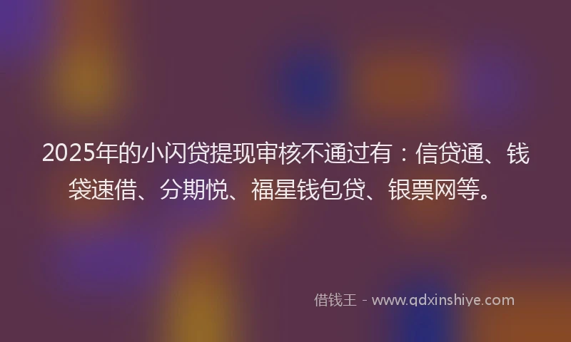 2025年的小闪贷提现审核不通过有：信贷通、钱袋速借、分期悦、福星钱包贷、银票网等。