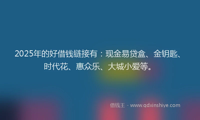 2025年的好借钱链接有：现金易贷盒、金钥匙、时代花、惠众乐、大城小爱等。